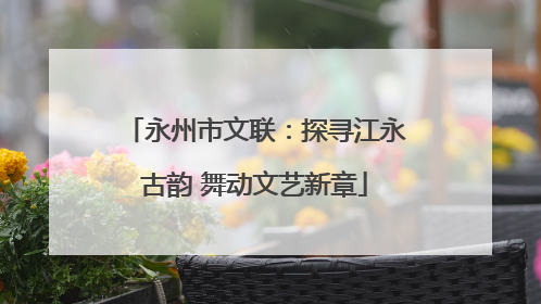 永州市文联：探寻江永古韵 舞动文艺新章