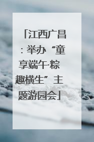 江西广昌：举办“童享端午·粽趣横生”主题游园会