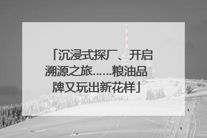沉浸式探厂、开启溯源之旅……粮油品牌又玩出新花样
