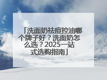 洗面奶祛痘控油哪个牌子好？洗面奶怎么选？2025一站式选购指南