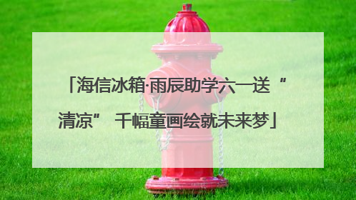 海信冰箱·雨辰助学六一送“清凉” 千幅童画绘就未来梦