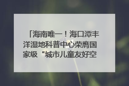 海南唯一！海口潭丰洋湿地科普中心荣膺国家级“城市儿童友好空间建设园区”称号