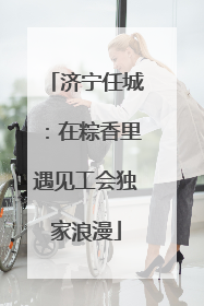济宁任城：在粽香里遇见工会独家浪漫