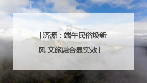 济源：端午民俗焕新风 文旅融合显实效
