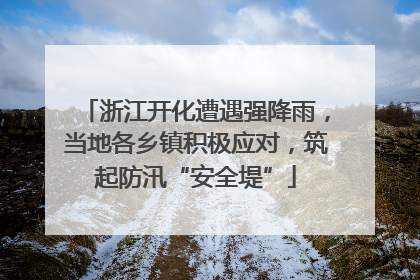 浙江开化遭遇强降雨，当地各乡镇积极应对，筑起防汛“安全堤”