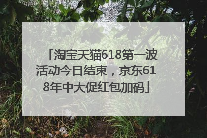 淘宝天猫618第一波活动今日结束，京东618年中大促红包加码