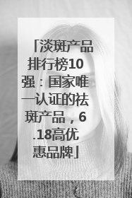 淡斑产品排行榜10强：国家唯一认证的祛斑产品，6.18高优惠品牌