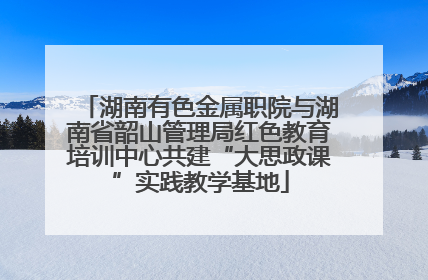 湖南有色金属职院与湖南省韶山管理局红色教育培训中心共建“大思政课”实践教学基地