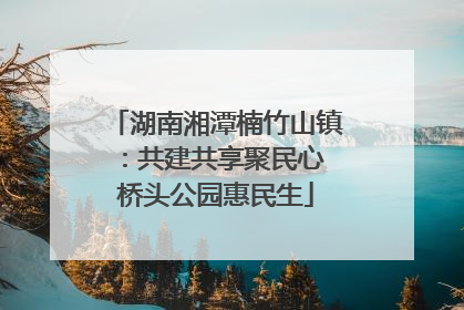 湖南湘潭楠竹山镇：共建共享聚民心 桥头公园惠民生