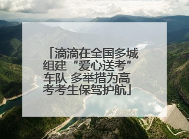 滴滴在全国多城组建“爱心送考”车队 多举措为高考考生保驾护航