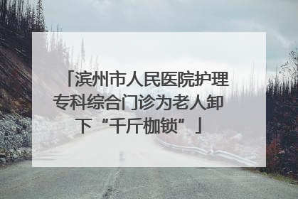 滨州市人民医院护理专科综合门诊为老人卸下“千斤枷锁”