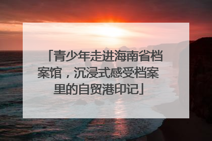 青少年走进海南省档案馆，沉浸式感受档案里的自贸港印记