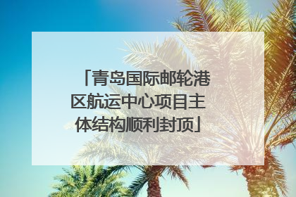 青岛国际邮轮港区航运中心项目主体结构顺利封顶