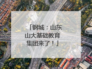 钢城：山东山大基础教育集团来了！