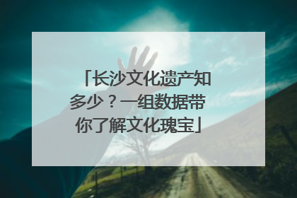 长沙文化遗产知多少？一组数据带你了解文化瑰宝