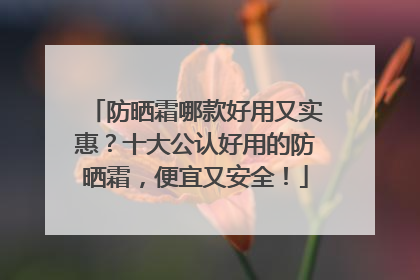 防晒霜哪款好用又实惠？十大公认好用的防晒霜，便宜又安全！