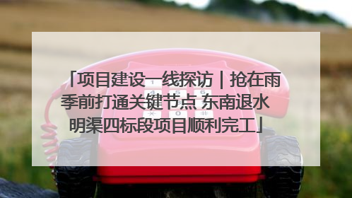 项目建设一线探访｜抢在雨季前打通关键节点 东南退水明渠四标段项目顺利完工