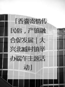 香囊寄情传民俗，产镇融合促发展｜大兴北臧村镇举办端午主题活动
