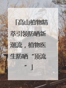 高山植物精萃引领防晒新潮流，植物医生防晒“顶流”