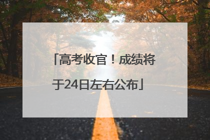 高考收官！成绩将于24日左右公布