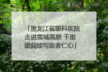 黑龙江省眼科医院走进雪域高原 千里援藏续写医者仁心