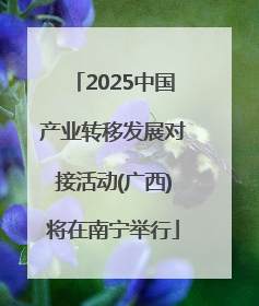 2025中国产业转移发展对接活动(广西)将在南宁举行
