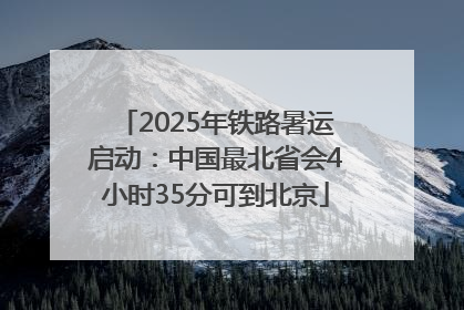 2025年铁路暑运启动：中国最北省会4小时35分可到北京