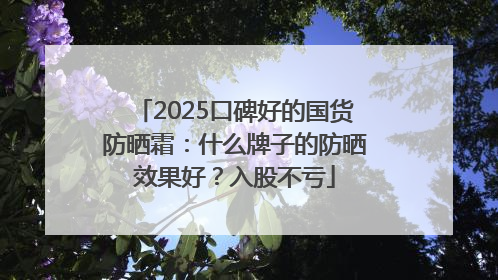 2025口碑好的国货防晒霜：什么牌子的防晒效果好？入股不亏