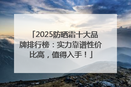 2025防晒霜十大品牌排行榜：实力靠谱性价比高，值得入手！