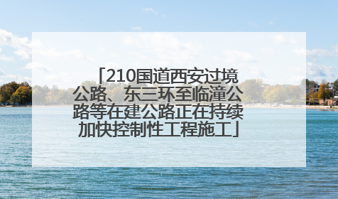 210国道西安过境公路、东三环至临潼公路等在建公路正在持续加快控制性工程施工