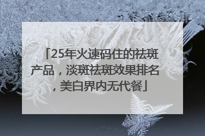 25年火速码住的祛斑产品，淡斑祛斑效果排名，美白界内无代餐
