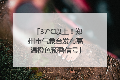 37℃以上！郑州市气象台发布高温橙色预警信号
